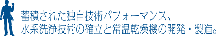 蓄積された独自技術パフォーマンス、水系洗浄技術の確立と常温乾燥機の開発・製造。